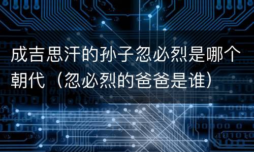 成吉思汗的孙子忽必烈是哪个朝代（忽必烈的爸爸是谁）