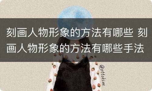 刻画人物形象的方法有哪些 刻画人物形象的方法有哪些手法