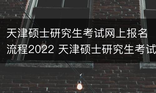 天津硕士研究生考试网上报名流程2022 天津硕士研究生考试网上报名流程2022年