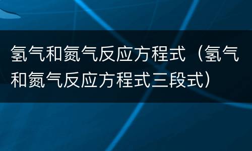 氢气和氮气反应方程式（氢气和氮气反应方程式三段式）