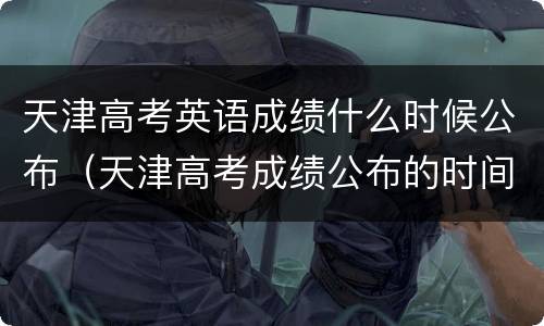 天津高考英语成绩什么时候公布（天津高考成绩公布的时间）