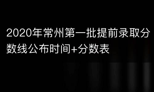 2020年常州第一批提前录取分数线公布时间+分数表
