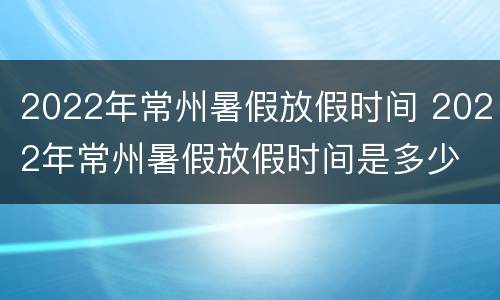 2022年常州暑假放假时间 2022年常州暑假放假时间是多少