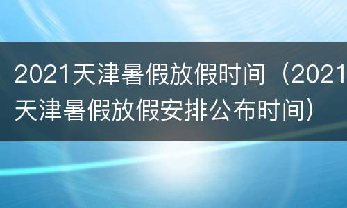 2021天津暑假放假时间（2021天津暑假放假安排公布时间）