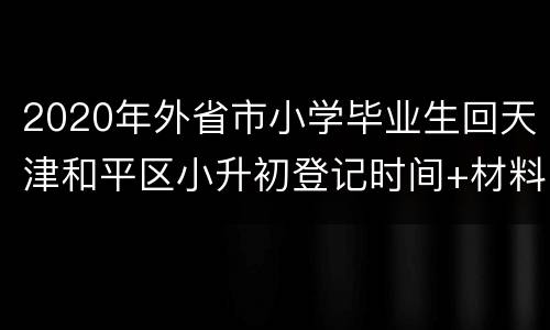 2020年外省市小学毕业生回天津和平区小升初登记时间+材料