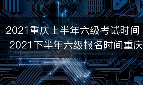 2021重庆上半年六级考试时间 2021下半年六级报名时间重庆