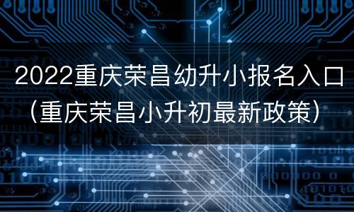 2022重庆荣昌幼升小报名入口（重庆荣昌小升初最新政策）