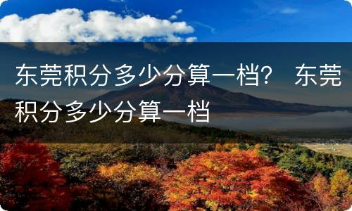 东莞积分多少分算一档？ 东莞积分多少分算一档