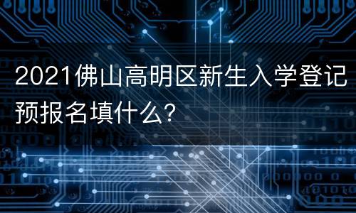 2021佛山高明区新生入学登记预报名填什么？