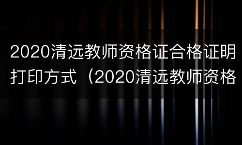 2020清远教师资格证合格证明打印方式（2020清远教师资格证合格证明打印方式图片）