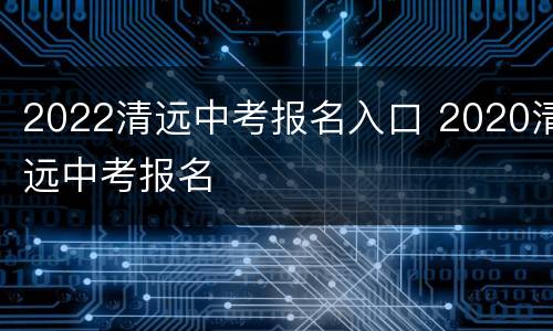 2022清远中考报名入口 2020清远中考报名