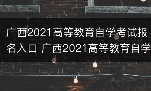 广西2021高等教育自学考试报名入口 广西2021高等教育自学考试报名入口官网