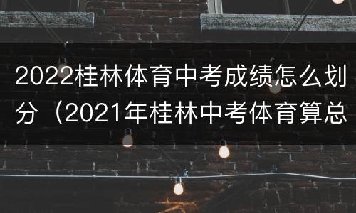 2022桂林体育中考成绩怎么划分（2021年桂林中考体育算总成绩吗）