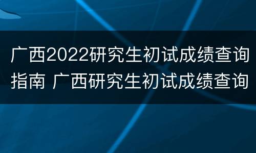 广西2022研究生初试成绩查询指南 广西研究生初试成绩查询时间