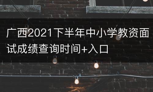 广西2021下半年中小学教资面试成绩查询时间+入口