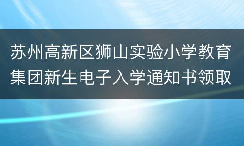 苏州高新区狮山实验小学教育集团新生电子入学通知书领取公告