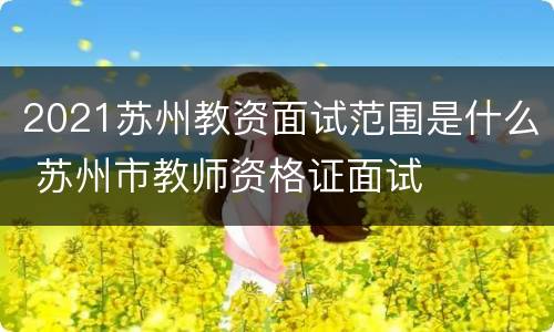 2021苏州教资面试范围是什么 苏州市教师资格证面试