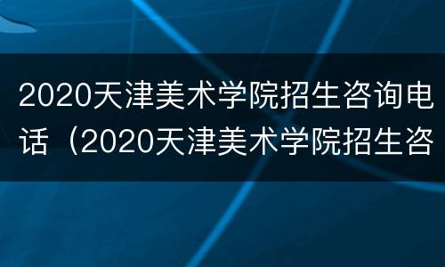 2020天津美术学院招生咨询电话（2020天津美术学院招生咨询电话是多少）