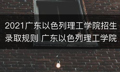 2021广东以色列理工学院招生录取规则 广东以色列理工学院2021招生计划