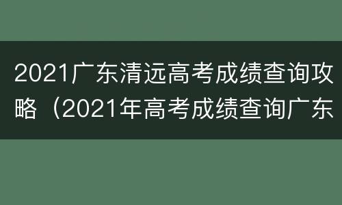 2021广东清远高考成绩查询攻略（2021年高考成绩查询广东）