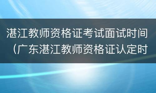 湛江教师资格证考试面试时间（广东湛江教师资格证认定时间）