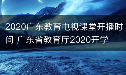 2020广东教育电视课堂开播时间 广东省教育厅2020开学