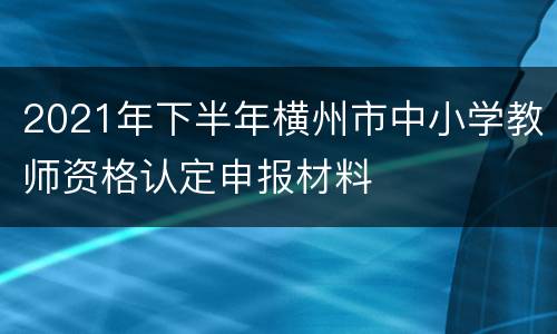 2021年下半年横州市中小学教师资格认定申报材料