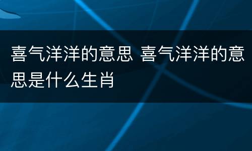 喜气洋洋的意思 喜气洋洋的意思是什么生肖