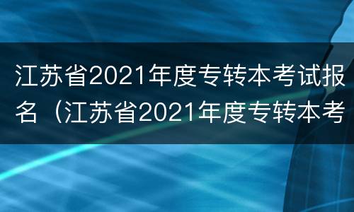 江苏省2021年度专转本考试报名（江苏省2021年度专转本考试报名人数）