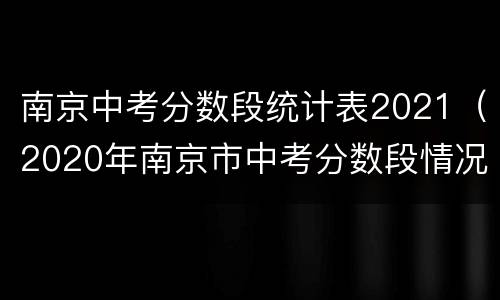 南京中考分数段统计表2021（2020年南京市中考分数段情况表）
