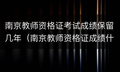 南京教师资格证考试成绩保留几年（南京教师资格证成绩什么时候出）
