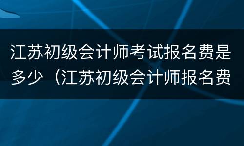 江苏初级会计师考试报名费是多少（江苏初级会计师报名费用多少）