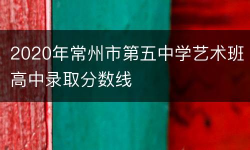 2020年常州市第五中学艺术班高中录取分数线