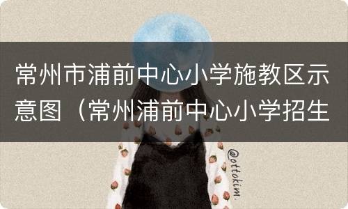 常州市浦前中心小学施教区示意图（常州浦前中心小学招生查询）