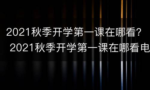2021秋季开学第一课在哪看？ 2021秋季开学第一课在哪看电脑