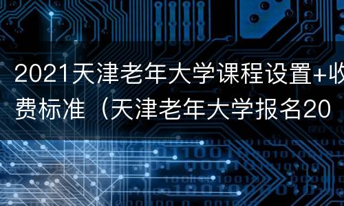 2021天津老年大学课程设置+收费标准（天津老年大学报名2021）