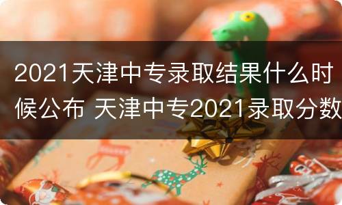 2021天津中专录取结果什么时候公布 天津中专2021录取分数线