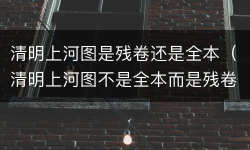 清明上河图是残卷还是全本（清明上河图不是全本而是残卷）