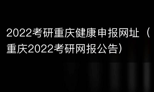 2022考研重庆健康申报网址（重庆2022考研网报公告）