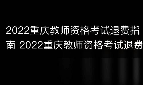 2022重庆教师资格考试退费指南 2022重庆教师资格考试退费指南电子版