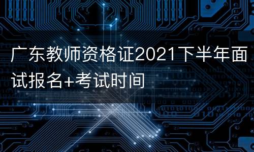 广东教师资格证2021下半年面试报名+考试时间