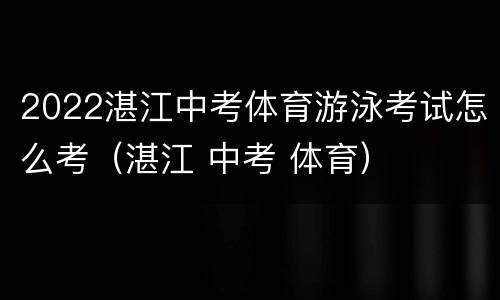 2022湛江中考体育游泳考试怎么考（湛江 中考 体育）