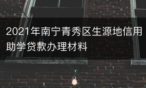 2021年南宁青秀区生源地信用助学贷款办理材料