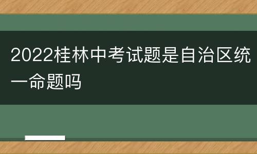 2022桂林中考试题是自治区统一命题吗