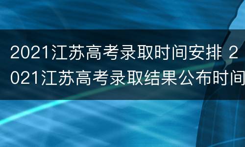 2021江苏高考录取时间安排 2021江苏高考录取结果公布时间