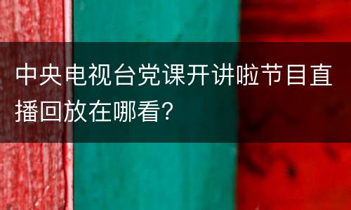 中央电视台党课开讲啦节目直播回放在哪看？