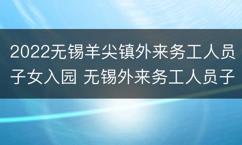 2022无锡羊尖镇外来务工人员子女入园 无锡外来务工人员子女学校
