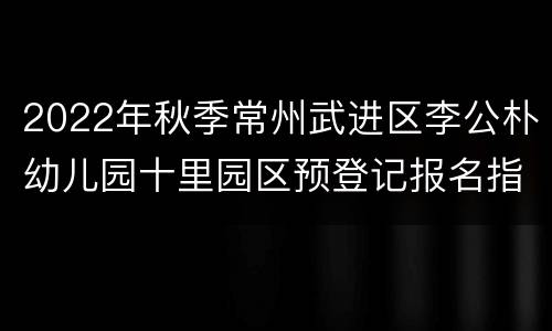 2022年秋季常州武进区李公朴幼儿园十里园区预登记报名指南