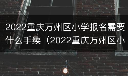 2022重庆万州区小学报名需要什么手续（2022重庆万州区小学报名需要什么手续呢）