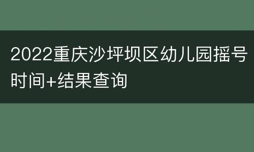 2022重庆沙坪坝区幼儿园摇号时间+结果查询